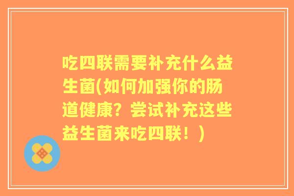 吃四联需要补充什么益生菌(如何加强你的肠道健康?尝试补充这些益生菌来吃四联!) 吃四联需要补充什么益生菌(如何加强你的肠道健康?尝试补充这些益生菌来吃四联!)