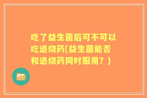 吃了益生菌后可不可以吃退烧药(益生菌能否和退烧药同时服用?) 吃了益生菌后可不可以吃退烧药(益生菌能否和退烧药同时服用?)
