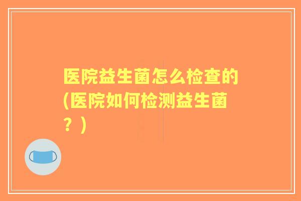医院益生菌怎么检查的(医院如何检测益生菌？)