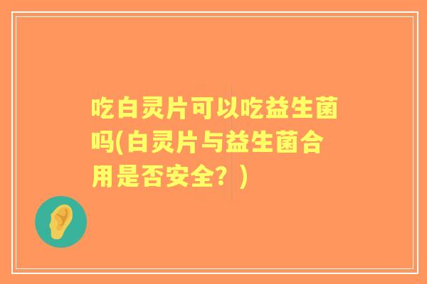 吃白灵片可以吃益生菌吗(白灵片与益生菌合用是否安全?) 吃白灵片可以吃益生菌吗(白灵片与益生菌合用是否安全?)