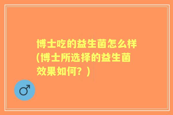 博士吃的益生菌怎么样(博士所选择的益生菌效果如何?) 博士吃的益生菌怎么样(博士所选择的益生菌效果如何?)