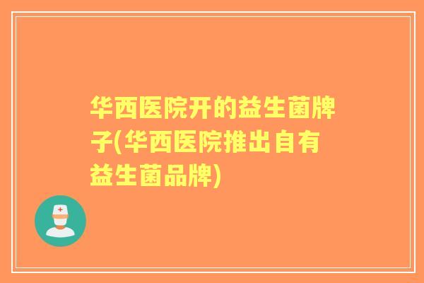华西医院开的益生菌牌子(华西医院推出自有益生菌品牌) 华西医院开的益生菌牌子(华西医院推出自有益生菌品牌)