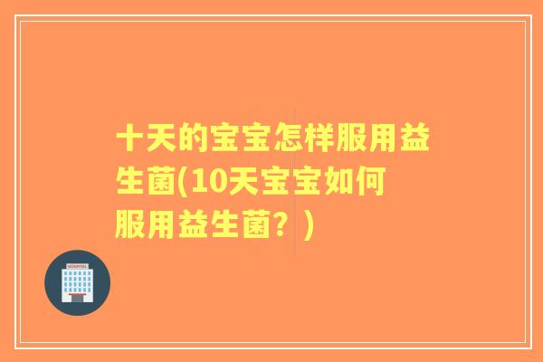 十天的宝宝怎样服用益生菌(10天宝宝如何服用益生菌?) 十天的宝宝怎样服用益生菌(10天宝宝如何服用益生菌?)