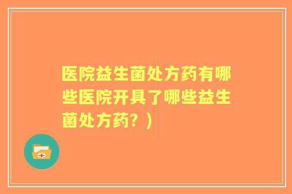 医院益生菌处方药有哪些医院开具了哪些益生菌处方药?) 医院益生菌处方药有哪些医院开具了哪些益生菌处方药?)