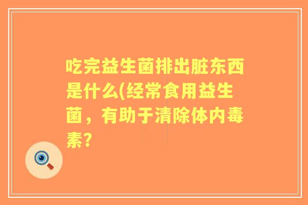 吃完益生菌排出脏东西是什么(经常食用益生菌,有助于清除体内毒素? 吃完益生菌排出脏东西是什么(经常食用益生菌,有助于清除体内毒素?