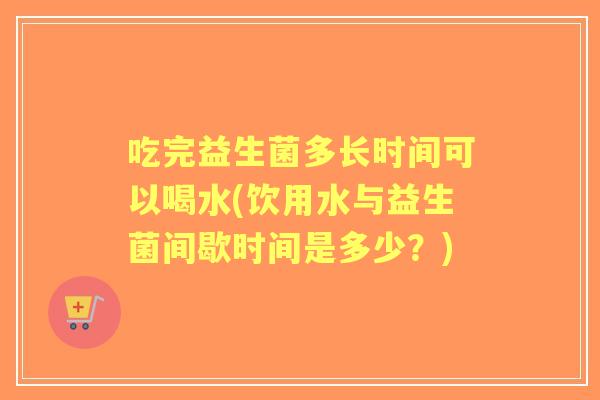 吃完益生菌多长时间可以喝水(饮用水与益生菌间歇时间是多少？)