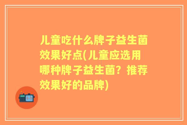 儿童吃什么牌子益生菌效果好点(儿童应选用哪种牌子益生菌?推荐效果好的品牌) 儿童吃什么牌子益生菌效果好点(儿童应选用哪种牌子益生菌?推荐效果好的品牌)
