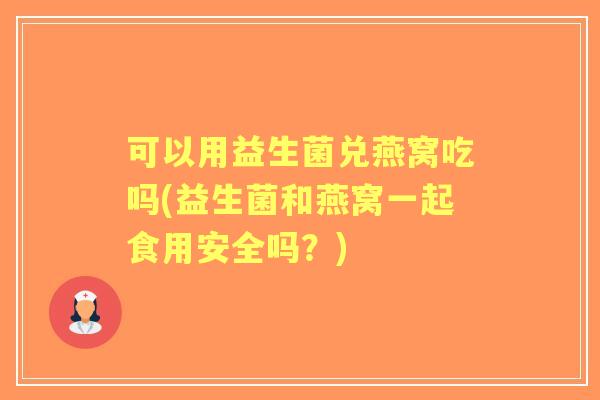 可以用益生菌兑燕窝吃吗(益生菌和燕窝一起食用安全吗？)