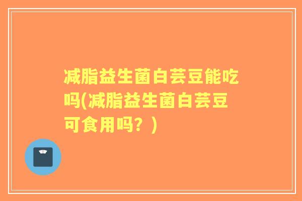 减脂益生菌白芸豆能吃吗(减脂益生菌白芸豆可食用吗？)