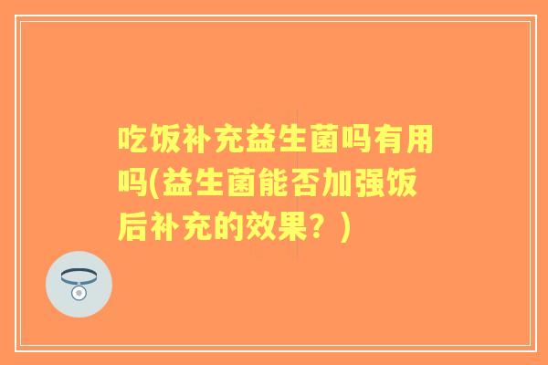 吃饭补充益生菌吗有用吗(益生菌能否加强饭后补充的效果?) 吃饭补充益生菌吗有用吗(益生菌能否加强饭后补充的效果?)