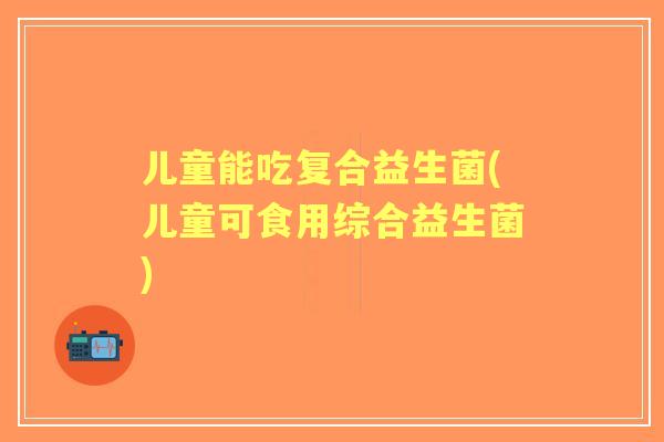 儿童能吃复合益生菌(儿童可食用综合益生菌)