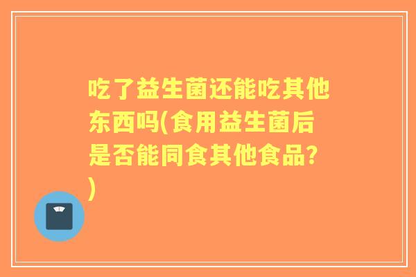吃了益生菌还能吃其他东西吗(食用益生菌后是否能同食其他食品?) 吃了益生菌还能吃其他东西吗(食用益生菌后是否能同食其他食品?)