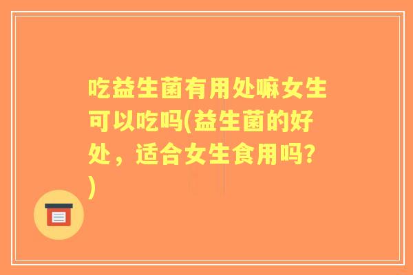 吃益生菌有用处嘛女生可以吃吗(益生菌的好处，适合女生食用吗？)