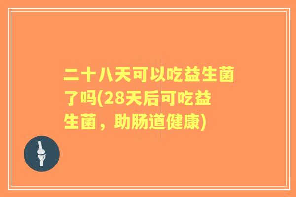 二十八天可以吃益生菌了吗(28天后可吃益生菌,助肠道健康) 二十八天可以吃益生菌了吗(28天后可吃益生菌,助肠道健康)