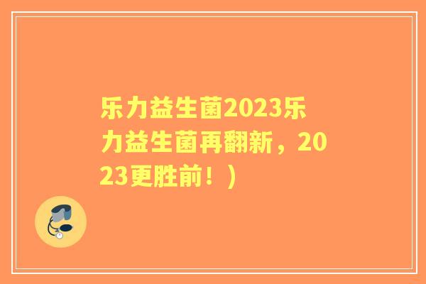 乐力益生菌2023乐力益生菌再翻新，2023更胜前！)