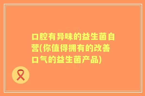 口腔有异味的益生菌自营(你值得拥有的改善口气的益生菌产品)