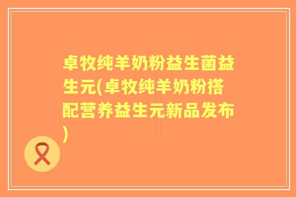 卓牧纯羊奶粉益生菌益生元(卓牧纯羊奶粉搭配营养益生元新品发布)