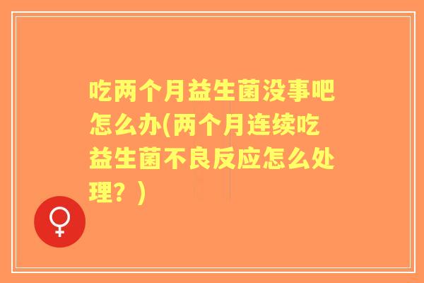 吃两个月益生菌没事吧怎么办(两个月连续吃益生菌不良反应怎么处理？)