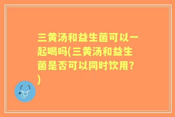 三黄汤和益生菌可以一起喝吗(三黄汤和益生菌是否可以同时饮用?) 三黄汤和益生菌可以一起喝吗(三黄汤和益生菌是否可以同时饮用?)