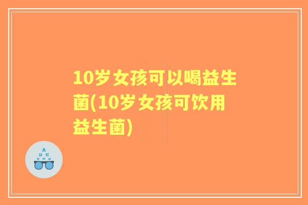 10岁女孩可以喝益生菌(10岁女孩可饮用益生菌) 10岁女孩可以喝益生菌(10岁女孩可饮用益生菌)