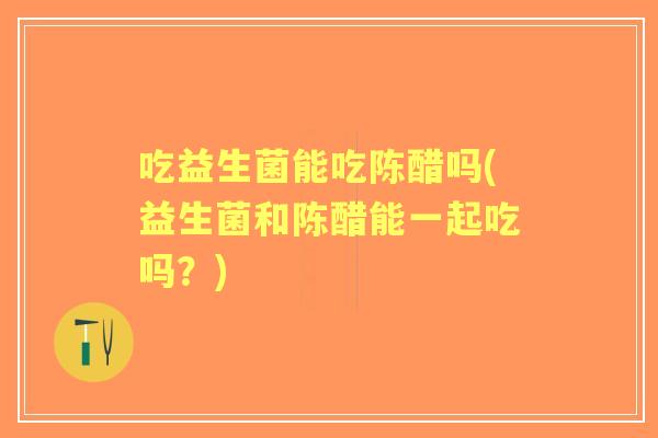 吃益生菌能吃陈醋吗(益生菌和陈醋能一起吃吗？)