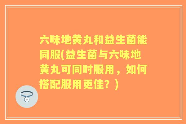 六味地黄丸和益生菌能同服(益生菌与六味地黄丸可同时服用，如何搭配服用更佳？)