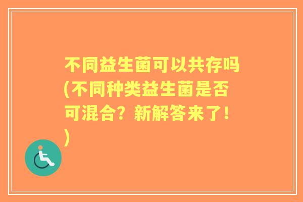 不同益生菌可以共存吗(不同种类益生菌是否可混合?新解答来了!) 不同益生菌可以共存吗(不同种类益生菌是否可混合?新解答来了!)