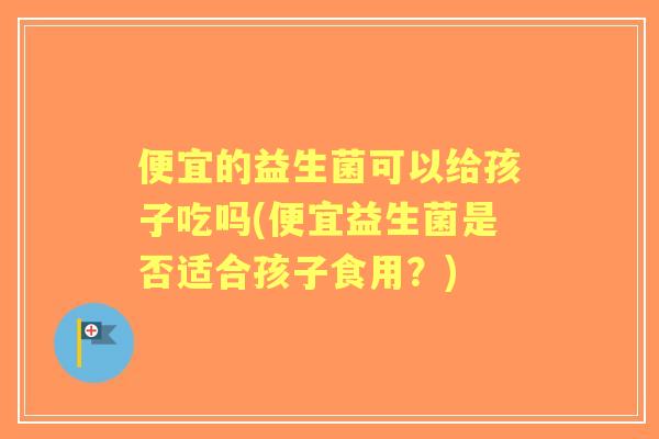 便宜的益生菌可以给孩子吃吗(便宜益生菌是否适合孩子食用？)