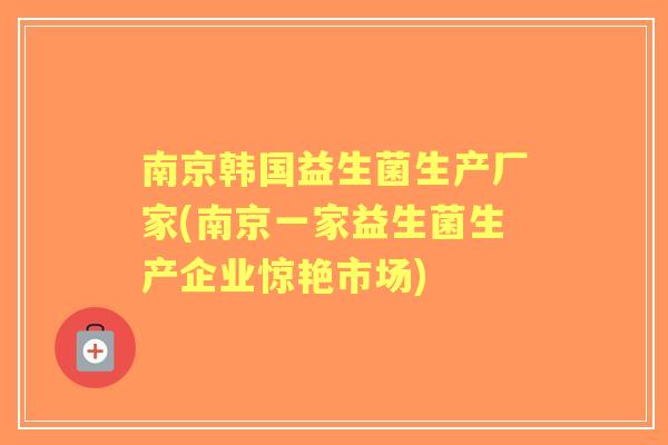 南京韩国益生菌生产厂家(南京一家益生菌生产企业惊艳市场) 南京韩国益生菌生产厂家(南京一家益生菌生产企业惊艳市场)