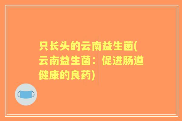 只长头的云南益生菌(云南益生菌:促进肠道健康的良药) 只长头的云南益生菌(云南益生菌:促进肠道健康的良药)