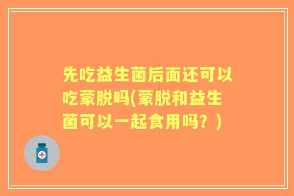 先吃益生菌后面还可以吃蒙脱吗(蒙脱和益生菌可以一起食用吗？)