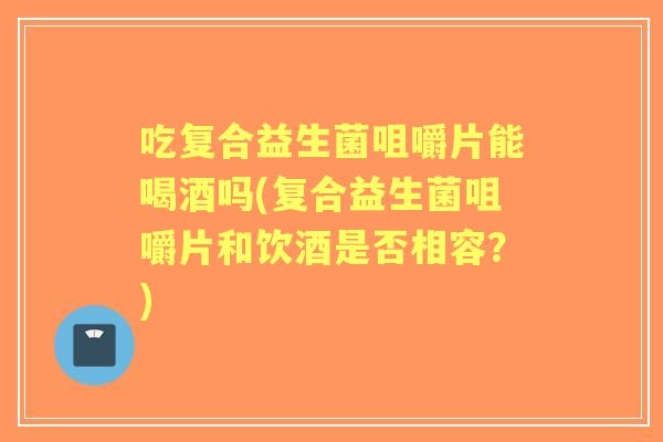 吃复合益生菌咀嚼片能喝酒吗(复合益生菌咀嚼片和饮酒是否相容?) 吃复合益生菌咀嚼片能喝酒吗(复合益生菌咀嚼片和饮酒是否相容?)