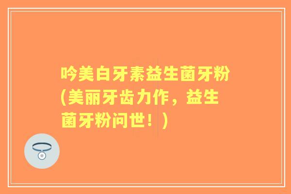 吟美白牙素益生菌牙粉(美丽牙齿力作,益生菌牙粉问世!) 吟美白牙素益生菌牙粉(美丽牙齿力作,益生菌牙粉问世!)