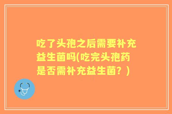 吃了头孢之后需要补充益生菌吗(吃完头孢药是否需补充益生菌？)