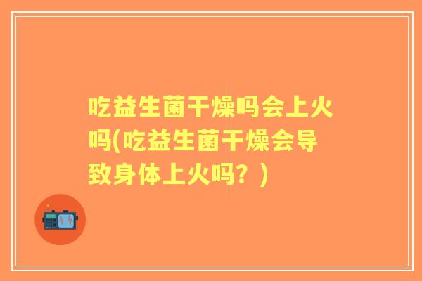 吃益生菌干燥吗会上火吗(吃益生菌干燥会导致身体上火吗？)