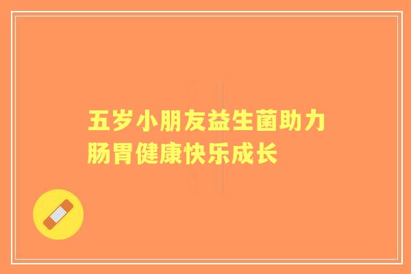 五岁小朋友益生菌助力肠胃健康快乐成长 五岁小朋友益生菌助力肠胃健康快乐成长