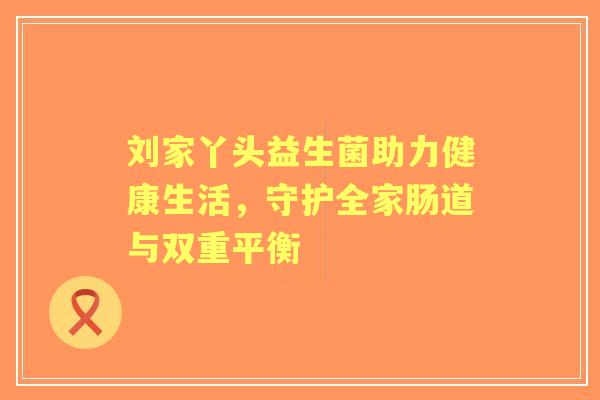 刘家丫头益生菌助力健康生活,守护全家肠道与双重平衡 刘家丫头益生菌助力健康生活,守护全家肠道与双重平衡