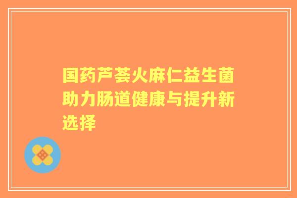国药芦荟火麻仁益生菌助力肠道健康与提升新选择 国药芦荟火麻仁益生菌助力肠道健康与提升新选择