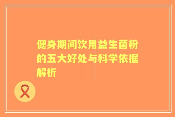 健身期间饮用益生菌粉的五大好处与科学依据解析 健身期间饮用益生菌粉的五大好处与科学依据解析