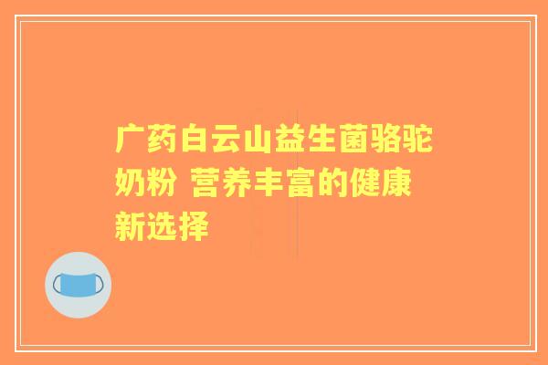 广药白云山益生菌骆驼奶粉 营养丰富的健康新选择 广药白云山益生菌骆驼奶粉 营养丰富的健康新选择