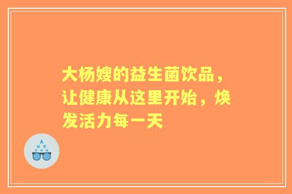 大杨嫂的益生菌饮品，让健康从这里开始，焕发活力每一天