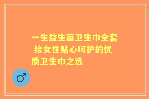 一生益生菌卫生巾全套 给女性贴心呵护的优质卫生巾之选