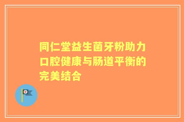 同仁堂益生菌牙粉助力口腔健康与肠道平衡的完美结合