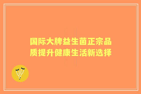 国际大牌益生菌正宗品质提升健康生活新选择 国际大牌益生菌正宗品质提升健康生活新选择
