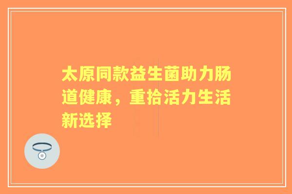 太原同款益生菌助力肠道健康,重拾活力生活新选择 太原同款益生菌助力肠道健康,重拾活力生活新选择