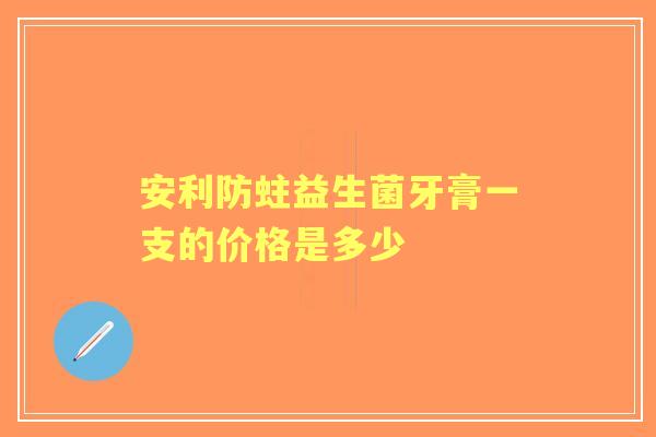 安利防蛀益生菌牙膏一支的价格是多少