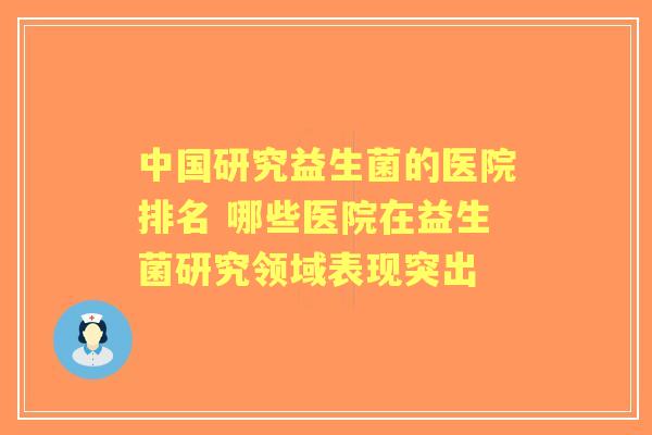 中国研究益生菌的医院排名 哪些医院在益生菌研究领域表现突出 中国研究益生菌的医院排名 哪些医院在益生菌研究领域表现突出