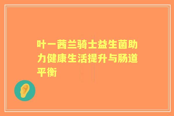 叶一茜兰骑士益生菌助力健康生活提升与肠道平衡 叶一茜兰骑士益生菌助力健康生活提升与肠道平衡