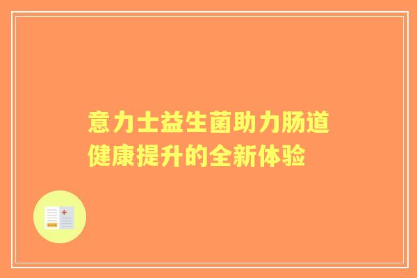 意力士益生菌助力肠道健康提升的全新体验 意力士益生菌助力肠道健康提升的全新体验