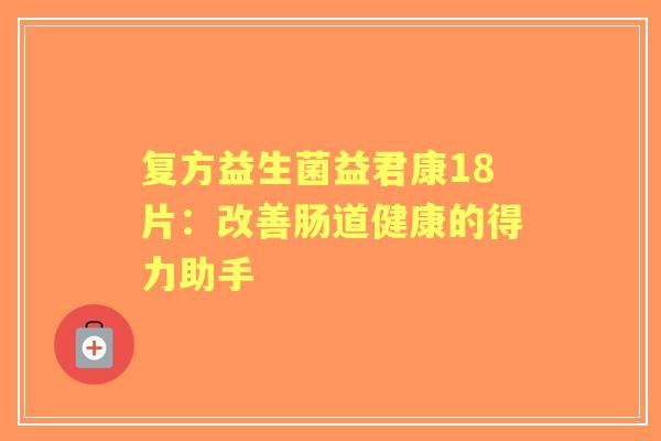 复方益生菌益君康18片：改善肠道健康的得力助手